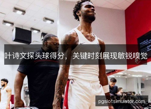 叶诗文探头球得分，关键时刻展现敏锐嗅觉