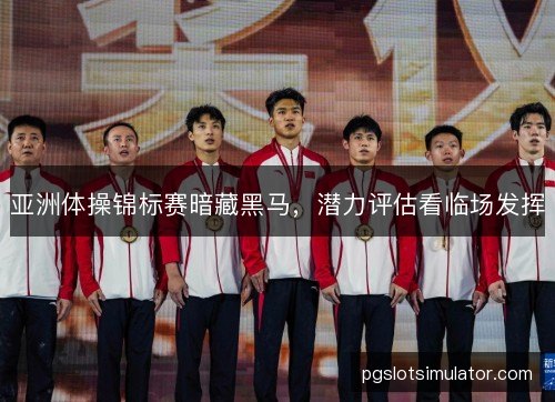 亚洲体操锦标赛暗藏黑马,潜力评估看临场发挥 亚洲体操锦标赛暗藏黑马,潜力评估看临场发挥