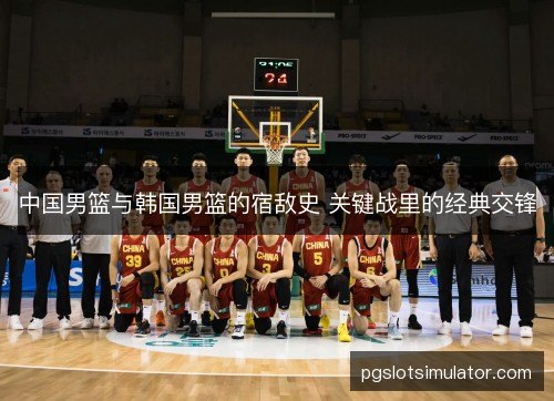 中国男篮与韩国男篮的宿敌史 关键战里的经典交锋 中国男篮与韩国男篮的宿敌史 关键战里的经典交锋